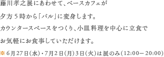 藤川孝之展にあわせて、ベースカフェが夕方5時から「バル」に変身します。カウンタースペースをつくり、小皿料理を中心に立食でお気軽にお食事していただけます。