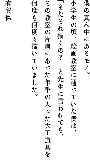 僕の真ん中にあるモノ。小学生の頃、絵画教室に通っていた僕は、「またそれ描くの？」と先生に言われても、その教室の片隅にあった年季の入った大工道具を何度も何度も描いていました。有賀 傑