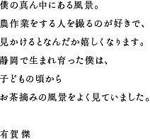 僕の真ん中にある風景。農作業をする人を撮るのが好きで、見かけるとなんだか嬉しくなります。静岡で生まれ育った僕は、子どもの頃からお茶摘みの風景をよく見ていました。 有賀 傑