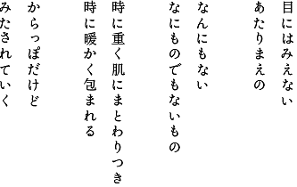 目にはみえないあたりまえのなんにもないなにものでもないもの時に重く肌にまとわりつき時に暖かく包まれるからっぽだけどみたされていく