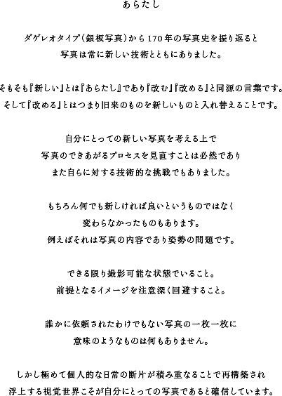 あらたしダゲレオタイプ（銀板写真）から170年の写真史を振り返ると写真は常に新しい技術とともにありました。そもそも『新しい』とは『あらたし』であり『改む』『改める』と同源の言葉です。そして『改める』とはつまり旧来のものを新しいものと入れ替えることです。自分にとっての新しい写真を考える上で写真のできあがるプロセスを見直すことは必然でありまた自らに対する技術的な挑戦でもありました。もちろん何でも新しければ良いというものではなく変わらなかったものもあります。例えばそれは写真の内容であり姿勢の問題です。できる限り撮影可能な状態でいること。前提となるイメージを注意深く回避すること。誰かに依頼されたわけでもない写真の一枚一枚に意味のようなものは何もありません。しかし極めて個人的な日常の断片が積み重なることで再構築され浮上する視覚世界こそが自分にとっての写真であると確信しています。