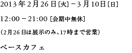 2013年2月26日（火）－3月10日（日）12:00－21:00（会期中無休）（2月26日は展示のみ、17:00まで営業）ベースカフェ