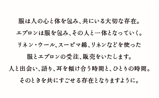 服は人の心と体を包み、共にいる大切な存在。エプロンは服を包み、その人と一体となっていく。リネン・ウール、スーピマ綿、リネンなどを使った服とエプロンの受注、販売をいたします。人と出会い、語り、耳を傾け合う時間と、ひとりの時間。そのときを共にすごせる存在となりますように。