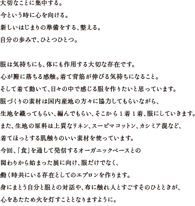 大切なことに集中する。今という時に心を向ける。新しいはじまりの準備をする、整える。自分の歩みで、ひとつひとつ。服は気持ちにも、体にも作用する大切な存在です。心が腑に落ちる感触。着て背筋が伸びる気持ちになること。そして着て動いて、日々の中で感じる服を作りたいと思っています。服づくりの素材は国内産地の方々に協力してもらいながら、生地を織ってもらい、編んでもらい、そこから1着1着、服にしていきます。また、生地の原料は上質なリネン、スーピマコットン、カシミア混など、着てほっとする肌触りのいい素材を使っています。今回、「食」を通して発信するオーガニックベースとの関わりから始まった展に向け、服だけでなく、働く時共にいる存在としてのエプロンを作ります。身にまとう自分と服との対話や、布に触れ人とすごすそのひとときが、心をあたため火を灯すこととなりますように。