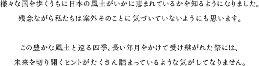 様々な国を歩くうちに日本の風土がいかに恵まれているかを知るようになりました。残念ながら私たちは案外そのことに気づいていないようにも思います。この豊かな風土と巡る四季、長い年月をかけて受け継がれた祭には、未来を切り開くヒントがたくさん詰まっているような気がしてなりません。