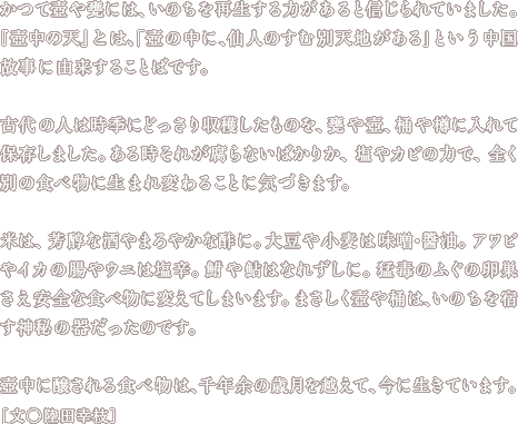 かつて壺や甕には、いのちを再生する力があると信じられていました。『壺中の天』とは、「壺の中に、仙人のすむ別天地がある」という中国故事に由来することばです。古代の人は時季にどっさり収穫したものを、甕や壺、桶や樽に入れて保存しました。ある時それが腐らないばかりか、塩やカビの力で、全く別の食べ物に生まれ変わることに気づきます。米は、芳醇な酒やまろやかな酢に。大豆や小麦は味噌・醬油。アワビやイカの腸やウニは塩辛。鮒や鮎はなれずしに。猛毒のふぐの卵巣さえ安全な食べ物に変えてしまいます。まさしく壺や桶は、いのちを宿す神秘の器だったのです。壺中に醸される食べ物は、千年余の歳月を越えて、今に生きています。文・陸田幸枝