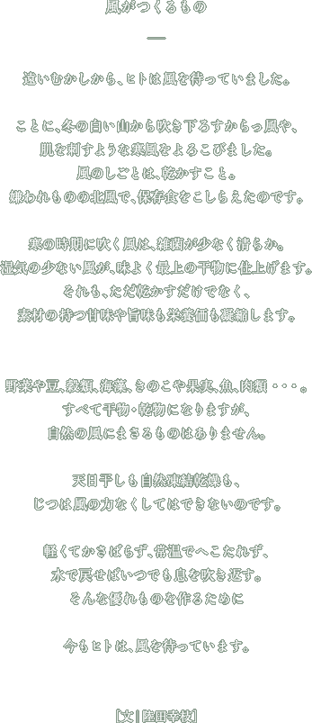 風がつくるもの遠いむかしから、ヒトは風を待っていました。ことに、冬の白い山から吹き下ろすからっ風や、肌を刺すような寒風をよろこびました。風のしごとは、乾かすこと。嫌われものの北風で、保存食をこしらえたのです。寒の時期に吹く風は、雑菌が少なく清らか。湿気の少ない風が、味よく最上の干物に仕上げます。それも、ただ乾かすだけでなく、素材の持つ甘味や旨味も栄養価も凝縮します。野菜や豆、穀類、海藻、きのこや果実、魚、肉類・・・・。すべて干物・乾物になりますが、自然の風にまさるものはありません。天日干しも自然凍結乾燥も、じつは風の力なくしてはできないのです。軽くてかさばらず、常温でへこたれず、水で戻せばいつでも息を吹き返す。そんな優れものを作るために今もヒトは、風を待っています。文・陸田幸枝