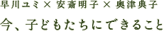 早川ユミ×安斎明子×奥津典子「今、子どもたちにできること」