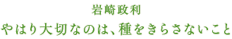 岩崎政利 やはり大切なのは、種をきらさないこと