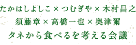 たかはしよしこ×つむぎや×木村昌之　須藤章×高橋一也×奥津爾「タネから食べるを考える会議」