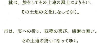 種は、旅をしてその土地の風土によりそい、その土地の文化になってゆく。市は、実への祈り、収穫の喜び、感謝の舞い、その土地の祭りになってゆく。