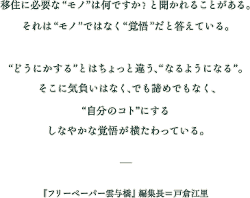 移住に必要な〝モノ〟は何ですか？と聞かれることがある。それは〝モノ〟ではなく〝覚悟〟だと答えている。どうにかする〟とはちょっと違う、〝なるようになる〟。 そこに気負いはなく、でも諦めでもなく、〝自分のコト〟にするしなやかな覚悟が横たわっている。フリーペーパー雲与橋 編集長 戸倉江里